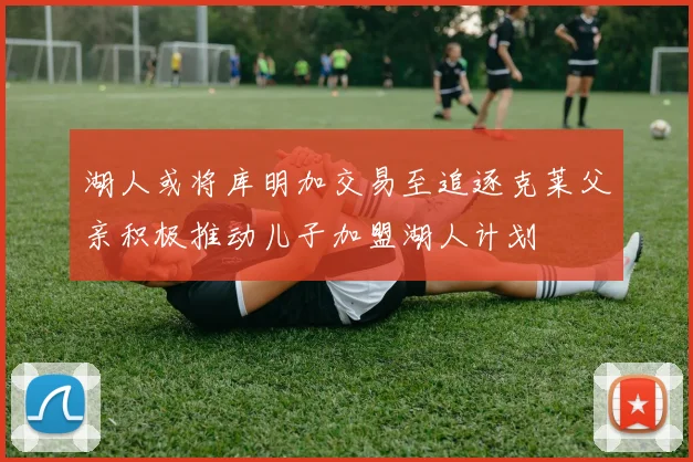 湖人或将库明加交易至追逐克莱父亲积极推动儿子加盟湖人计划