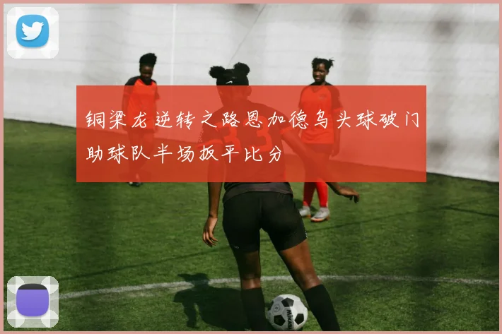 铜梁龙逆转之路恩加德乌头球破门助球队半场扳平比分